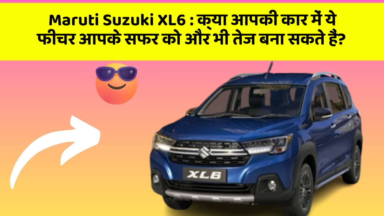 Maruti Suzuki XL6:क्या आपकी कार में ये फीचर आपके सफर को और भी तेज बना सकते हैं?