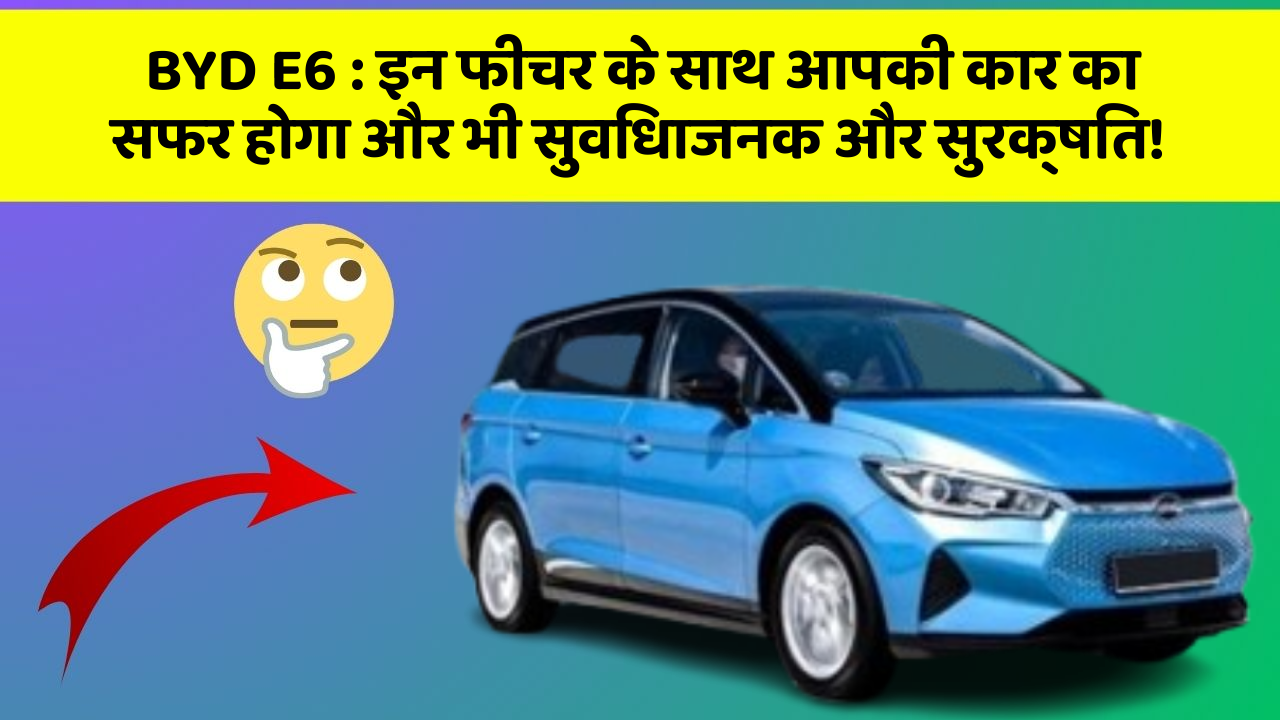 BYD E6: इन फीचर के साथ आपकी कार का सफर होगा और भी सुविधाजनक और सुरक्षित!