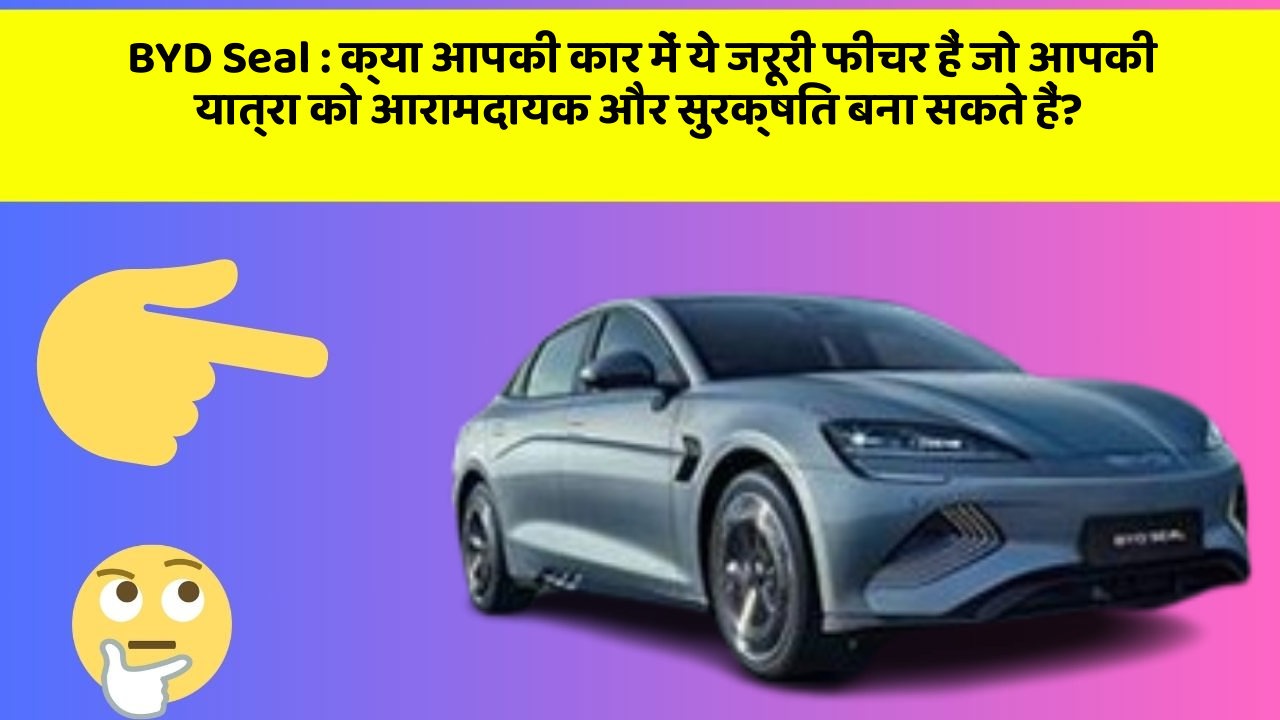 BYD Seal: क्या आपकी कार में ये जरूरी फीचर हैं जो आपकी यात्रा को आरामदायक और सुरक्षित बना सकते हैं?